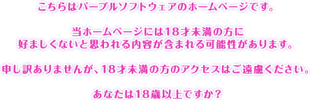 こちらはープルソフトウェアのホームページです。当ホームページには18才未満の方に好ましくないと思われる内容が含まれる可能性があります。申し訳ありませんが、18才未満の方のアクセスはご遠慮ください。あなたは18歳以上ですか？